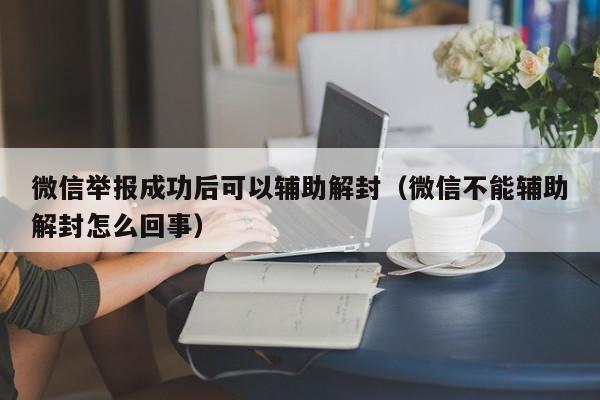 微信辅助-微信举报成功后可以辅助解封（微信不能辅助解封怎么回事）(1)