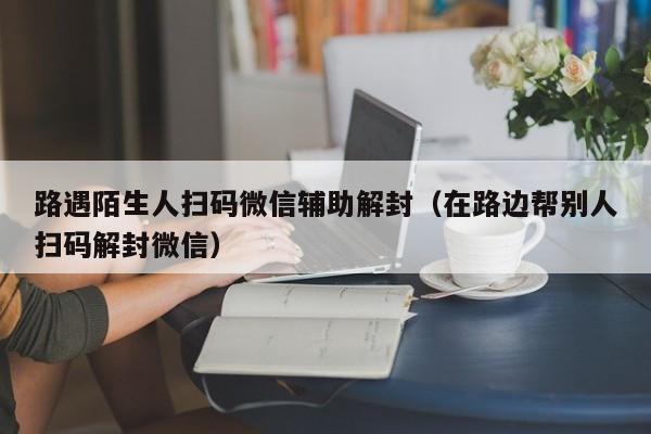 微信保号-路遇陌生人扫码微信辅助解封（在路边帮别人扫码解封微信）(1)