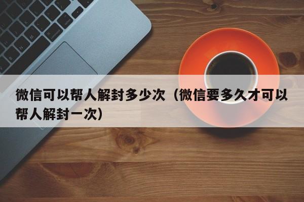 微信保号-微信可以帮人解封多少次（微信要多久才可以帮人解封一次）(1)