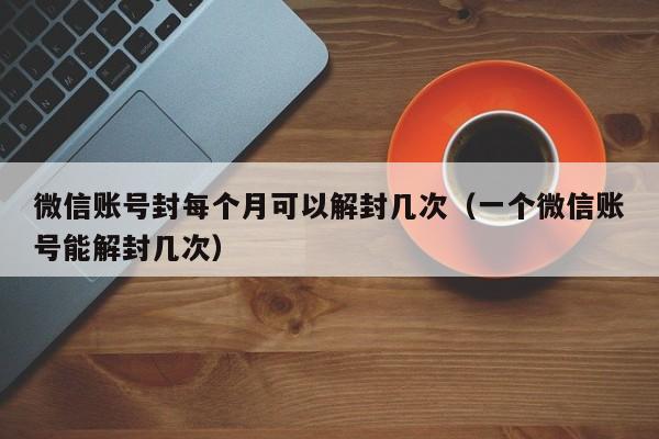 微信注册-微信账号封每个月可以解封几次（一个微信账号能解封几次）(1)