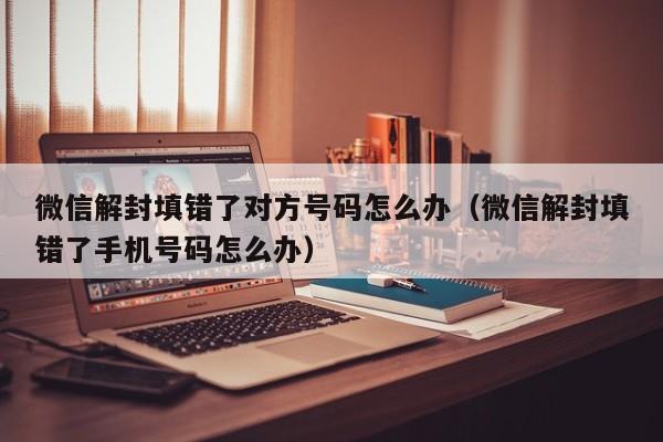 微信辅助-微信解封填错了对方号码怎么办（微信解封填错了手机号码怎么办）(1)