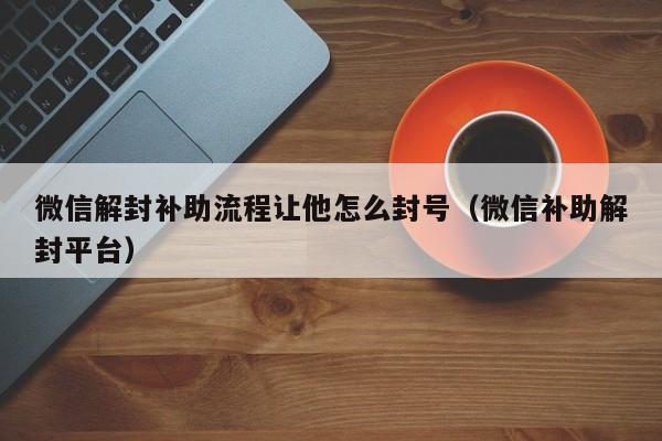 微信注册-微信解封补助流程让他怎么封号（微信补助解封平台）(1)