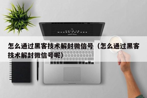 微信注册-怎么通过黑客技术解封微信号（怎么通过黑客技术解封微信号呢）(1)