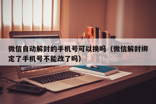 微信辅助-微信自动解封的手机号可以换吗（微信解封绑定了手机号不能改了吗）(1)