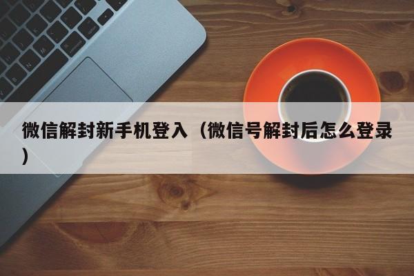 微信保号-微信解封新手机登入（微信号解封后怎么登录）(1)