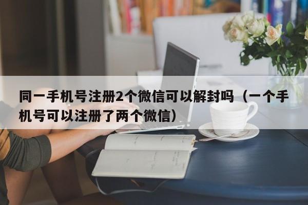 微信解封-同一手机号注册2个微信可以解封吗（一个手机号可以注册了两个微信）(1)