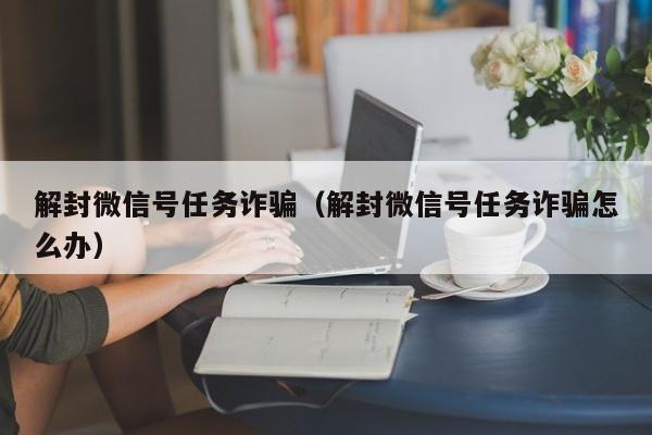 微信解封-解封微信号任务诈骗（解封微信号任务诈骗怎么办）(1)