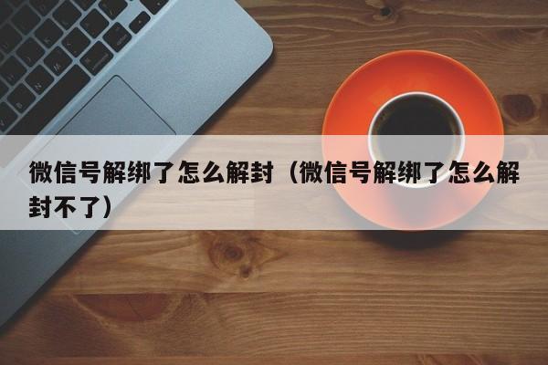 微信注册-微信号解绑了怎么解封（微信号解绑了怎么解封不了）(1)