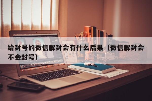 微信解封-给封号的微信解封会有什么后果（微信解封会不会封号）(1)