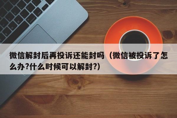 微信保号-微信解封后再投诉还能封吗（微信被投诉了怎么办?什么时候可以解封?）(1)