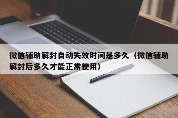 微信辅助-微信辅助解封自动失效时间是多久（微信辅助解封后多久才能正常使用）(1)