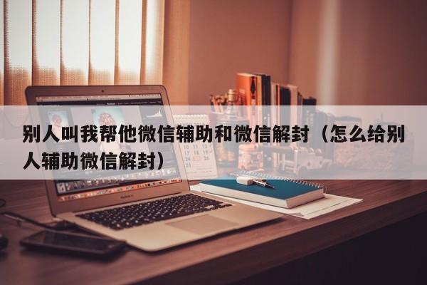 微信保号-别人叫我帮他微信辅助和微信解封（怎么给别人辅助微信解封）(1)