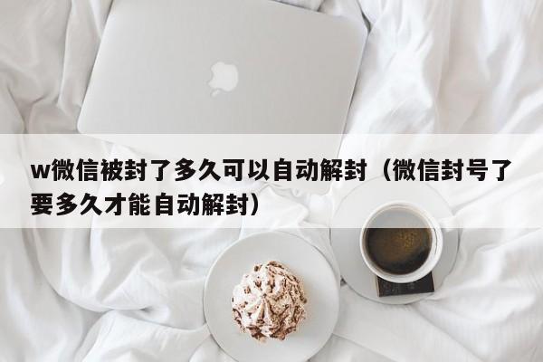 微信保号-w微信被封了多久可以自动解封（微信封号了要多久才能自动解封）(1)