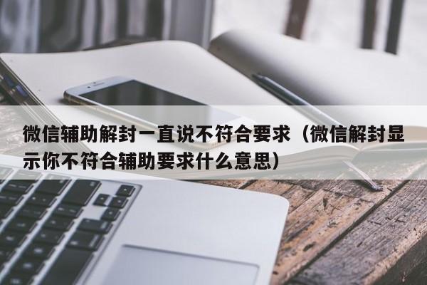 微信解封-微信辅助解封一直说不符合要求（微信解封显示你不符合辅助要求什么意思）(1)