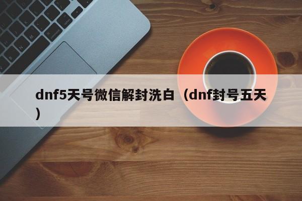 微信辅助-dnf5天号微信解封洗白（dnf封号五天）(1)