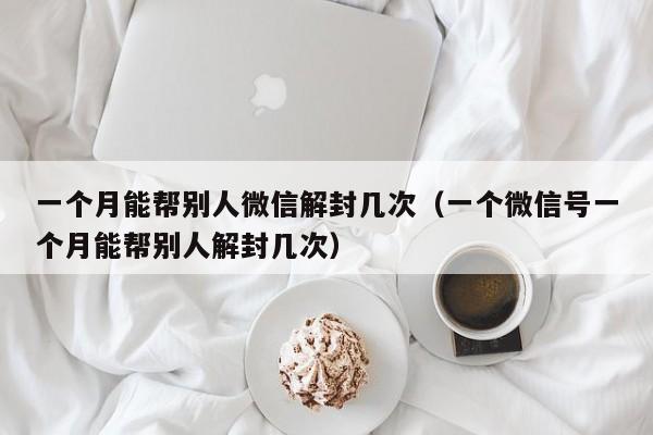 微信保号-一个月能帮别人微信解封几次（一个微信号一个月能帮别人解封几次）(1)