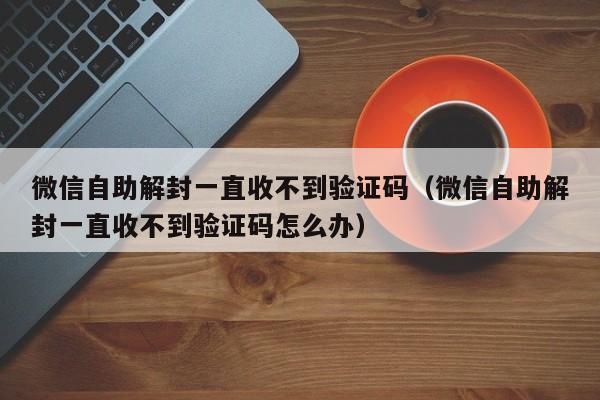 微信辅助-微信自助解封一直收不到验证码（微信自助解封一直收不到验证码怎么办）(1)