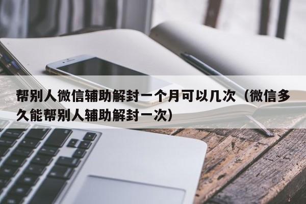 微信注册-帮别人微信辅助解封一个月可以几次（微信多久能帮别人辅助解封一次）(1)