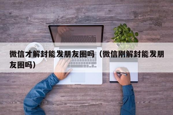 微信注册-微信才解封能发朋友圈吗（微信刚解封能发朋友圈吗）(1)