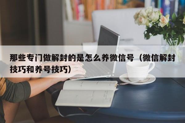 微信辅助-那些专门做解封的是怎么养微信号（微信解封技巧和养号技巧）(1)