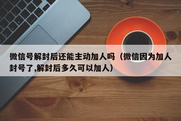 微信辅助-微信号解封后还能主动加人吗（微信因为加人封号了,解封后多久可以加人）(1)