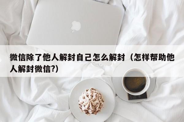 微信辅助-微信除了他人解封自己怎么解封（怎样帮助他人解封微信?）(1)