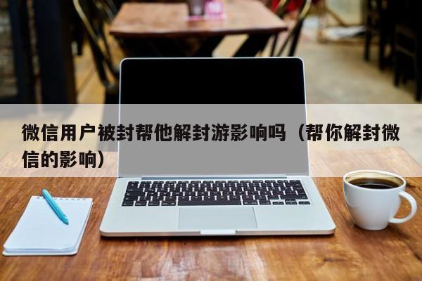 微信解封-微信用户被封帮他解封游影响吗（帮你解封微信的影响）(1)