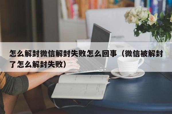 微信辅助-怎么解封微信解封失败怎么回事（微信被解封了怎么解封失败）(1)