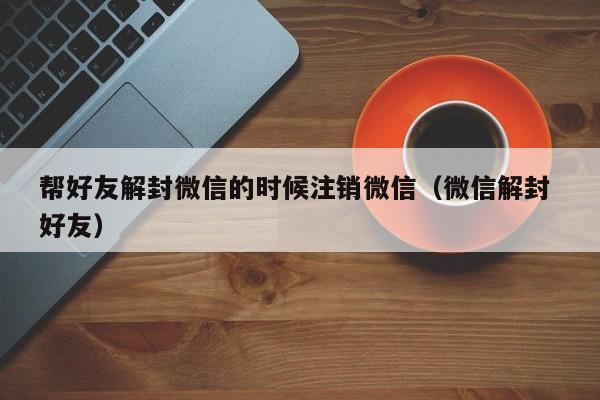 微信解封-帮好友解封微信的时候注销微信（微信解封 好友）(1)