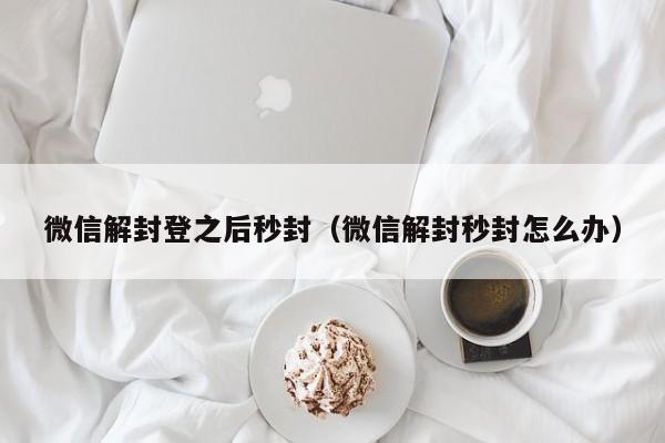 微信辅助-微信解封登之后秒封（微信解封秒封怎么办）(1)