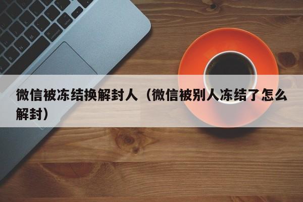 微信解封-微信被冻结换解封人（微信被别人冻结了怎么解封）(1)