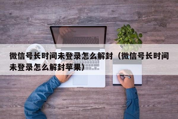 微信解封-微信号长时间未登录怎么解封（微信号长时间未登录怎么解封苹果）(1)