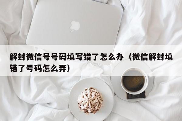 微信注册-解封微信号号码填写错了怎么办（微信解封填错了号码怎么弄）(1)