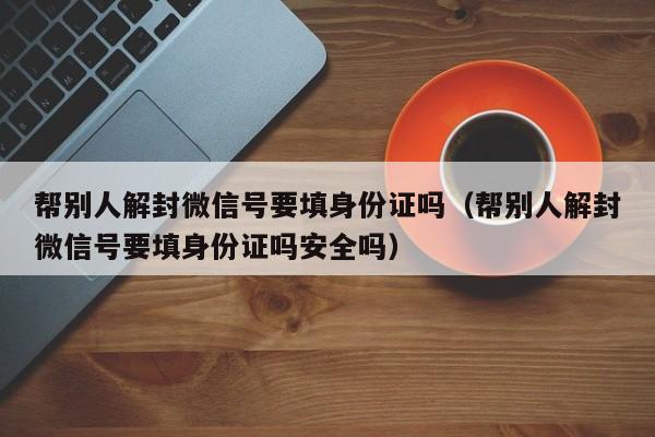 微信注册-帮别人解封微信号要填身份证吗（帮别人解封微信号要填身份证吗安全吗）(1)