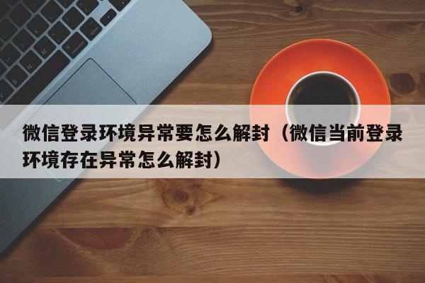 微信解封-微信登录环境异常要怎么解封（微信当前登录环境存在异常怎么解封）(1)