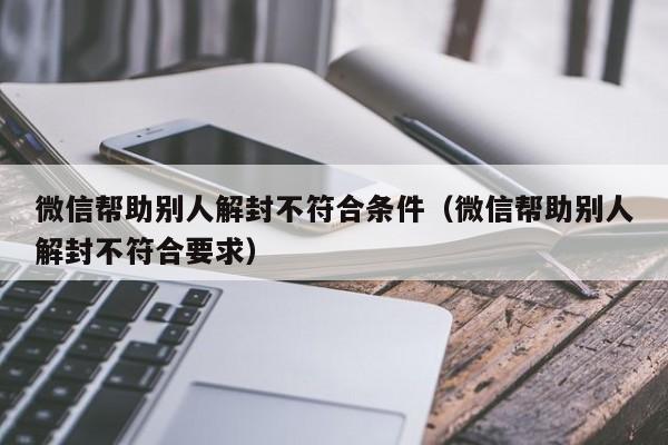 微信注册-微信帮助别人解封不符合条件（微信帮助别人解封不符合要求）(1)