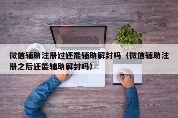 微信保号-微信辅助注册过还能辅助解封吗（微信辅助注册之后还能辅助解封吗）(1)