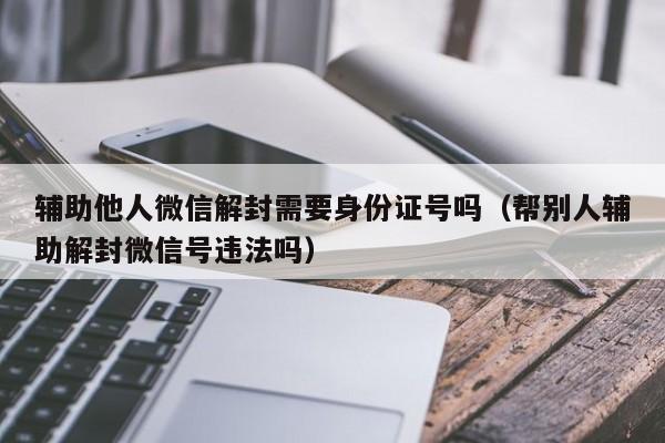 微信保号-辅助他人微信解封需要身份证号吗（帮别人辅助解封微信号违法吗）(1)