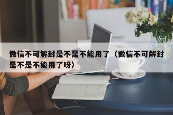 微信辅助-微信不可解封是不是不能用了（微信不可解封是不是不能用了呀）(1)