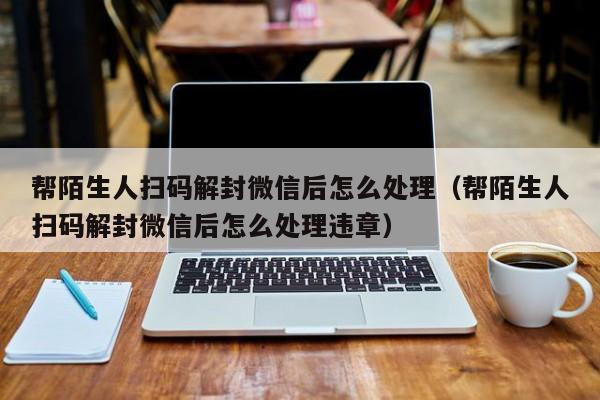 微信注册-帮陌生人扫码解封微信后怎么处理（帮陌生人扫码解封微信后怎么处理违章）(1)