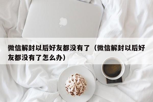 微信解封-微信解封以后好友都没有了（微信解封以后好友都没有了怎么办）(1)