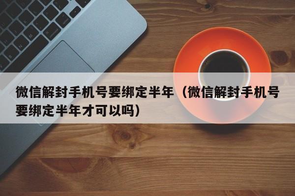 微信辅助-微信解封手机号要绑定半年（微信解封手机号要绑定半年才可以吗）(1)