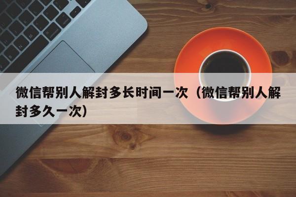 微信注册-微信帮别人解封多长时间一次（微信帮别人解封多久一次）(1)