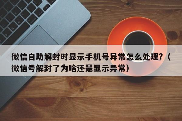 微信注册-微信自助解封时显示手机号异常怎么处理?（微信号解封了为啥还是显示异常）(1)