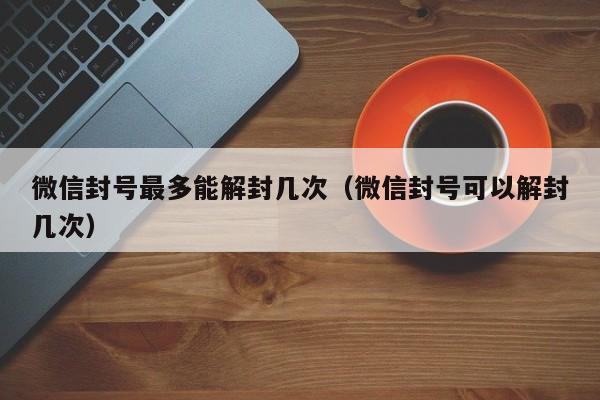 微信保号-微信封号最多能解封几次（微信封号可以解封几次）(1)