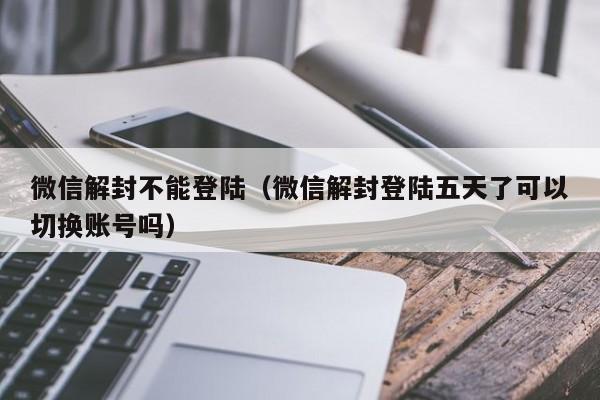 微信解封-微信解封不能登陆（微信解封登陆五天了可以切换账号吗）(1)