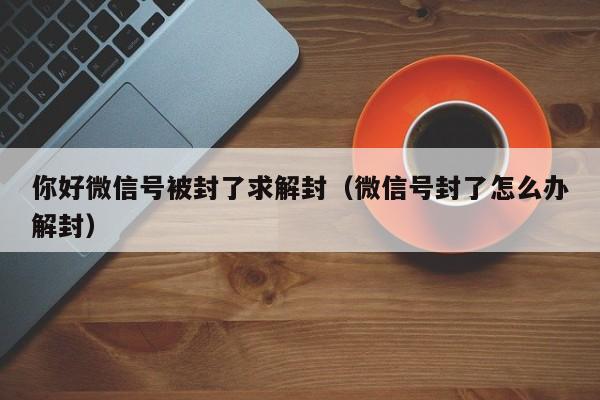 微信辅助-你好微信号被封了求解封（微信号封了怎么办解封）(1)