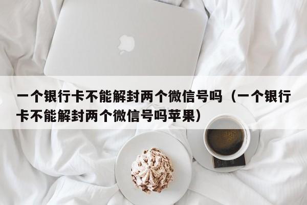 微信辅助-一个银行卡不能解封两个微信号吗（一个银行卡不能解封两个微信号吗苹果）(1)