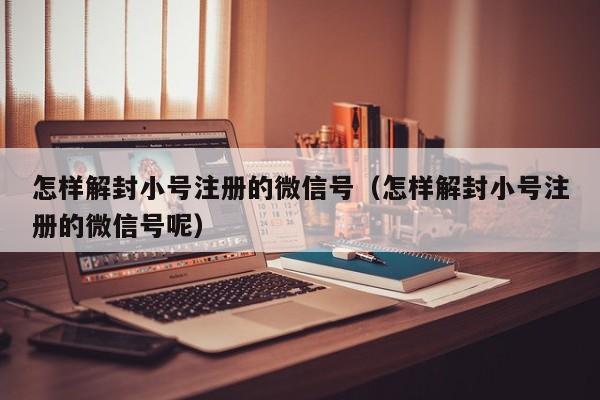 微信解封-怎样解封小号注册的微信号（怎样解封小号注册的微信号呢）(1)