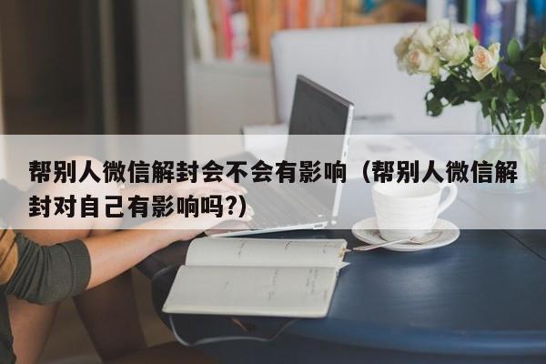 微信注册-帮别人微信解封会不会有影响（帮别人微信解封对自己有影响吗?）(1)